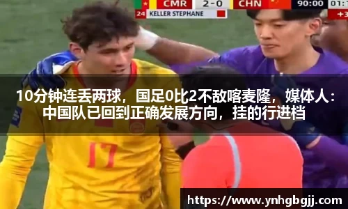 10分钟连丢两球，国足0比2不敌喀麦隆，媒体人：中国队已回到正确发展方向，挂的行进档