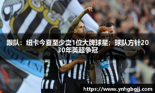 跟队：纽卡今夏至少卖1位大牌球星；球队方针2030年英超争冠